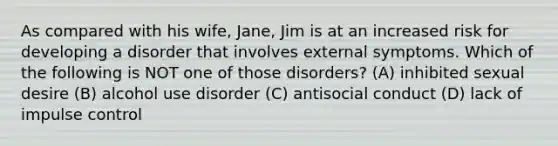 As compared with his wife, Jane, Jim is at an increased risk for developing a disorder that involves external symptoms. Which of the following is NOT one of those disorders? (A) inhibited sexual desire (B) alcohol use disorder (C) antisocial conduct (D) lack of impulse control