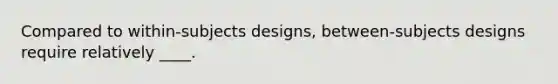 Compared to within-subjects designs, between-subjects designs require relatively ____.