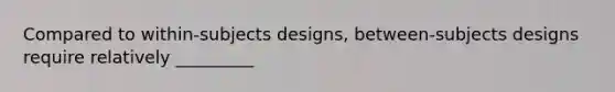 Compared to within-subjects designs, between-subjects designs require relatively _________