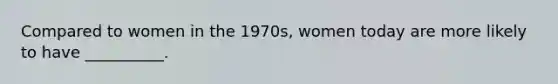 Compared to women in the 1970s, women today are more likely to have __________.