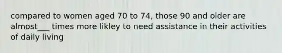 compared to women aged 70 to 74, those 90 and older are almost___ times more likley to need assistance in their activities of daily living