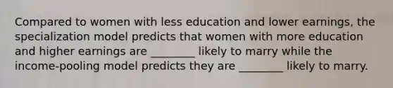 Compared to women with less education and lower earnings, the specialization model predicts that women with more education and higher earnings are ________ likely to marry while the income-pooling model predicts they are ________ likely to marry.