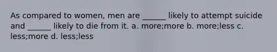 As compared to women, men are ______ likely to attempt suicide and ______ likely to die from it. a. more;more b. more;less c. less;more d. less;less