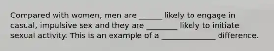 Compared with women, men are ______ likely to engage in casual, impulsive sex and they are ________ likely to initiate sexual activity. This is an example of a ______________ difference.