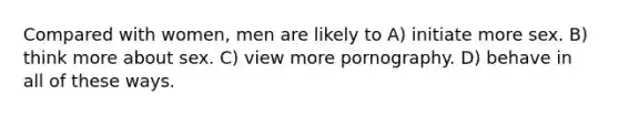 Compared with women, men are likely to A) initiate more sex. B) think more about sex. C) view more pornography. D) behave in all of these ways.