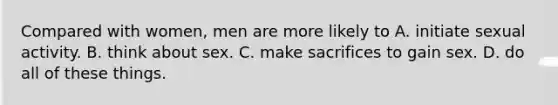 Compared with women, men are more likely to A. initiate sexual activity. B. think about sex. C. make sacrifices to gain sex. D. do all of these things.