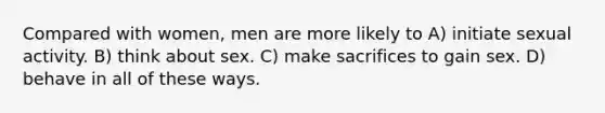 Compared with women, men are more likely to A) initiate sexual activity. B) think about sex. C) make sacrifices to gain sex. D) behave in all of these ways.