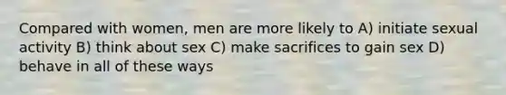 Compared with women, men are more likely to A) initiate sexual activity B) think about sex C) make sacrifices to gain sex D) behave in all of these ways