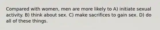 Compared with women, men are more likely to A) initiate sexual activity. B) think about sex. C) make sacrifices to gain sex. D) do all of these things.