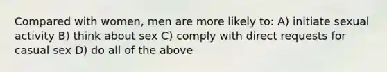 Compared with women, men are more likely to: A) initiate sexual activity B) think about sex C) comply with direct requests for casual sex D) do all of the above