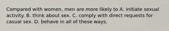 Compared with women, men are more likely to A. initiate sexual activity. B. think about sex. C. comply with direct requests for casual sex. D. behave in all of these ways.