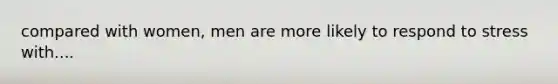 compared with women, men are more likely to respond to stress with....