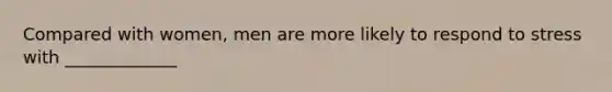 Compared with women, men are more likely to respond to stress with _____________