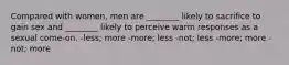 Compared with women, men are ________ likely to sacrifice to gain sex and ________ likely to perceive warm responses as a sexual come-on. -less; more -more; less -not; less -more; more -not; more