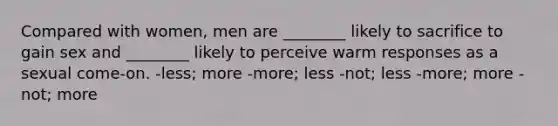 Compared with women, men are ________ likely to sacrifice to gain sex and ________ likely to perceive warm responses as a sexual come-on. -less; more -more; less -not; less -more; more -not; more