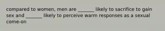 compared to women, men are _______ likely to sacrifice to gain sex and _______ likely to perceive warm responses as a sexual come-on