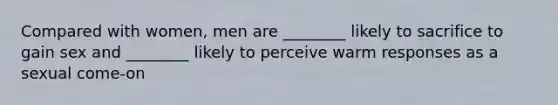 Compared with women, men are ________ likely to sacrifice to gain sex and ________ likely to perceive warm responses as a sexual come-on