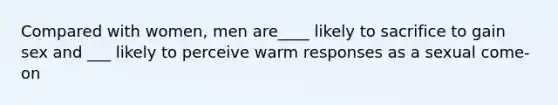 Compared with women, men are____ likely to sacrifice to gain sex and ___ likely to perceive warm responses as a sexual come-on