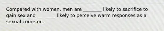 Compared with women, men are ________ likely to sacrifice to gain sex and ________ likely to perceive warm responses as a sexual come-on.