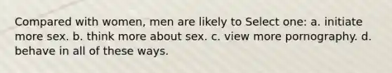 Compared with women, men are likely to Select one: a. initiate more sex. b. think more about sex. c. view more pornography. d. behave in all of these ways.