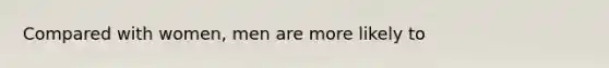 Compared with women, men are more likely to