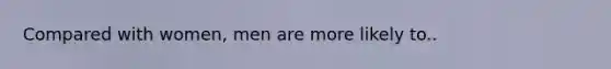 Compared with women, men are more likely to..