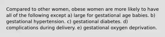 Compared to other women, obese women are more likely to have all of the following except a) large for gestational age babies. b) gestational hypertension. c) gestational diabetes. d) complications during delivery. e) gestational oxygen deprivation.