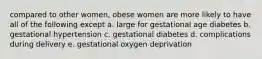 compared to other women, obese women are more likely to have all of the following except a. large for gestational age diabetes b. gestational hypertension c. gestational diabetes d. complications during delivery e. gestational oxygen deprivation