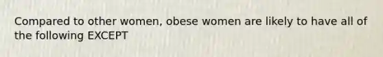 Compared to other women, obese women are likely to have all of the following EXCEPT