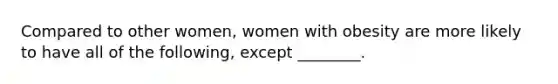 Compared to other women, women with obesity are more likely to have all of the following, except ________.