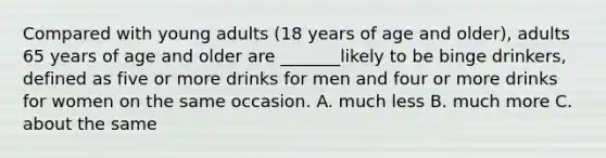 Compared with young adults (18 years of age and older), adults 65 years of age and older are _______likely to be binge drinkers, defined as five or more drinks for men and four or more drinks for women on the same occasion. A. much less B. much more C. about the same