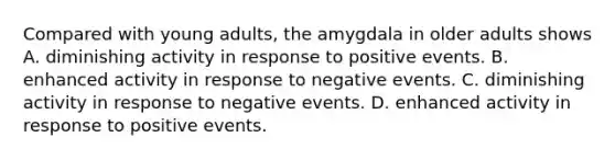 Compared with young adults, the amygdala in older adults shows A. diminishing activity in response to positive events. B. enhanced activity in response to negative events. C. diminishing activity in response to negative events. D. enhanced activity in response to positive events.