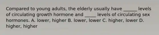 Compared to young adults, the elderly usually have ______ levels of circulating growth hormone and _____ levels of circulating sex hormones. A. lower, higher B. lower, lower C. higher, lower D. higher, higher