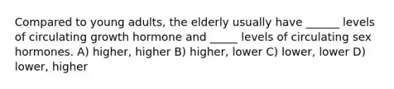 Compared to young adults, the elderly usually have ______ levels of circulating growth hormone and _____ levels of circulating sex hormones. A) higher, higher B) higher, lower C) lower, lower D) lower, higher