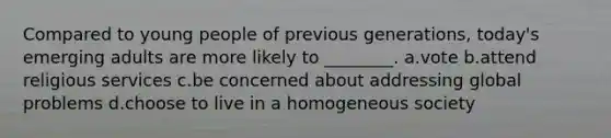 Compared to young people of previous generations, today's emerging adults are more likely to ________. a.vote b.attend religious services c.be concerned about addressing global problems d.choose to live in a homogeneous society
