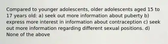 Compared to younger adolescents, older adolescents aged 15 to 17 years old: a) seek out more information about puberty b) express more interest in information about contraception c) seek out more information regarding different sexual positions. d) None of the above