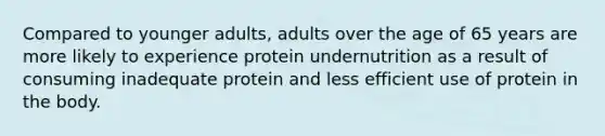 Compared to younger adults, adults over the age of 65 years are more likely to experience protein undernutrition as a result of consuming inadequate protein and less efficient use of protein in the body.