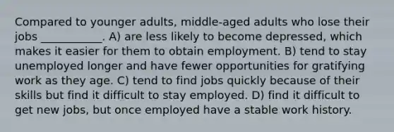 Compared to younger adults, middle-aged adults who lose their jobs ___________. A) are less likely to become depressed, which makes it easier for them to obtain employment. B) tend to stay unemployed longer and have fewer opportunities for gratifying work as they age. C) tend to find jobs quickly because of their skills but find it difficult to stay employed. D) find it difficult to get new jobs, but once employed have a stable work history.