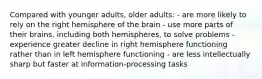 Compared with younger adults, older adults: - are more likely to rely on the right hemisphere of the brain - use more parts of their brains, including both hemispheres, to solve problems - experience greater decline in right hemisphere functioning rather than in left hemisphere functioning - are less intellectually sharp but faster at information-processing tasks