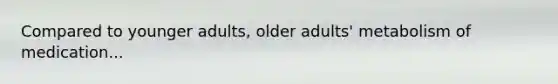 Compared to younger adults, older adults' metabolism of medication...