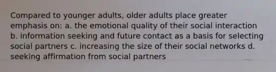 Compared to younger adults, older adults place greater emphasis on: a. the emotional quality of their social interaction b. information seeking and future contact as a basis for selecting social partners c. increasing the size of their social networks d. seeking affirmation from social partners