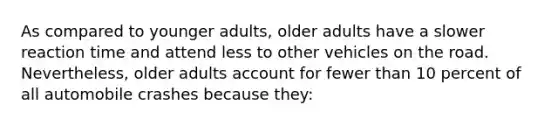 As compared to younger adults, older adults have a slower reaction time and attend less to other vehicles on the road. Nevertheless, older adults account for fewer than 10 percent of all automobile crashes because they: