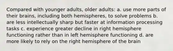 Compared with younger adults, older adults: a. use more parts of their brains, including both hemispheres, to solve problems b. are less intellectually sharp but faster at information processing tasks c. experience greater decline in right hemisphere functioning rather than in left hemisphere functioning d. are more likely to rely on the right hemisphere of the brain