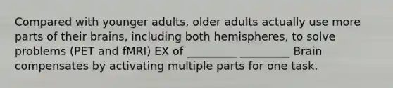 Compared with younger adults, older adults actually use more parts of their brains, including both hemispheres, to solve problems (PET and fMRI) EX of _________ _________ Brain compensates by activating multiple parts for one task.