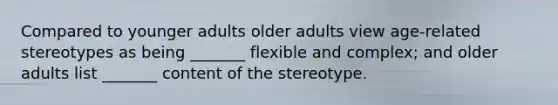 Compared to younger adults older adults view age-related stereotypes as being _______ flexible and complex; and older adults list _______ content of the stereotype.