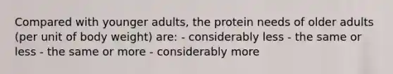 Compared with younger adults, the protein needs of older adults (per unit of body weight) are: - considerably less - the same or less - the same or more - considerably more