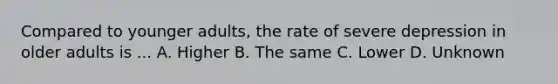 Compared to younger adults, the rate of severe depression in older adults is ... A. Higher B. The same C. Lower D. Unknown