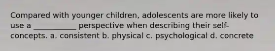 Compared with younger children, adolescents are more likely to use a ___________ perspective when describing their self-concepts. a. consistent b. physical c. psychological d. concrete