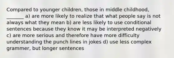 Compared to younger children, those in middle childhood, _______ a) are more likely to realize that what people say is not always what they mean b) are less likely to use conditional sentences because they know it may be interpreted negatively c) are more serious and therefore have more difficulty understanding the punch lines in jokes d) use less complex grammer, but longer sentences