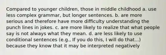 Compared to younger children, those in middle childhood a. use less complex grammar, but longer sentences. b. are more serious and therefore have more difﬁculty understanding the punch lines in jokes. c. are more likely to realize that what people say is not always what they mean. d. are less likely to use conditional sentences (e.g., If you do this, I will do that...) because they know that it may be interpreted negatively